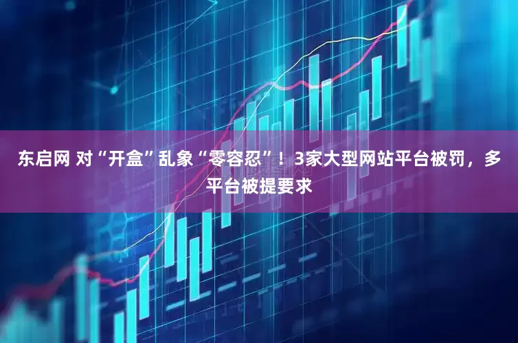 东启网 对“开盒”乱象“零容忍”！3家大型网站平台被罚，多平台被提要求