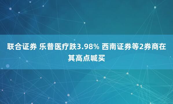 联合证券 乐普医疗跌3.98% 西南证券等2券商在其高点喊买
