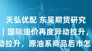 天弘优配 东吴期货研究所策略参考｜国际油价再度异动拉升，原油系商品后市怎么看？