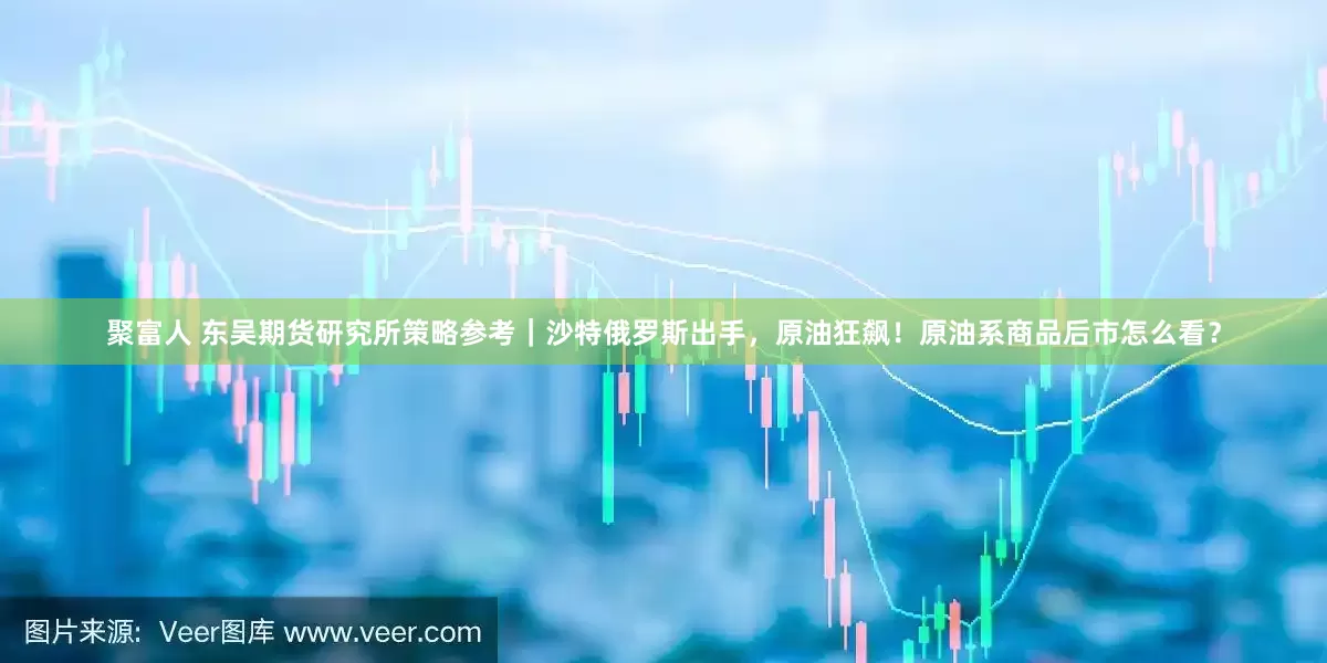聚富人 东吴期货研究所策略参考｜沙特俄罗斯出手，原油狂飙！原油系商品后市怎么看？