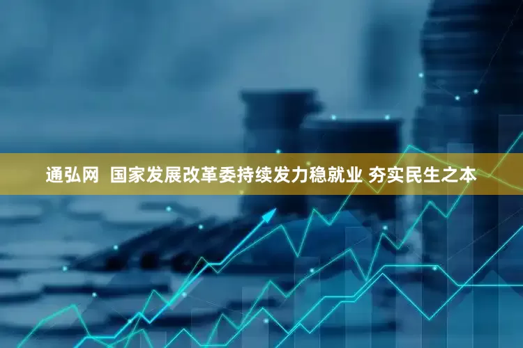通弘网  国家发展改革委持续发力稳就业 夯实民生之本