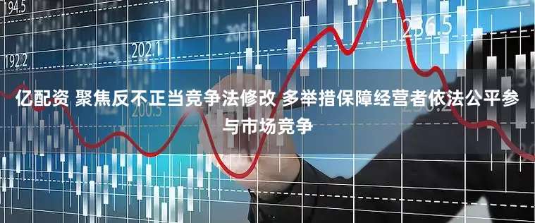 亿配资 聚焦反不正当竞争法修改 多举措保障经营者依法公平参与市场竞争