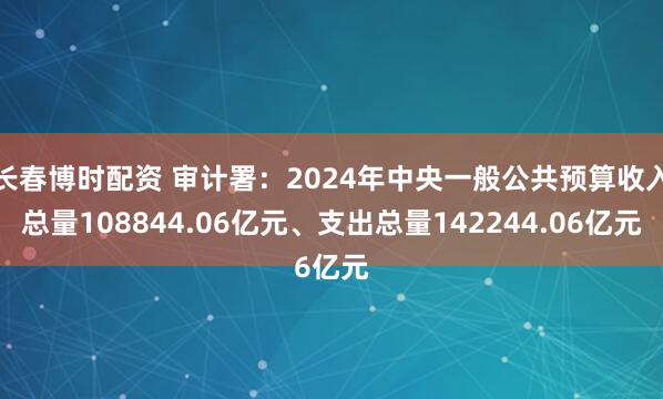 长春博时配资 审计署：2024年中央一般公共预算收入总量108844.06亿元、支出总量142244.06亿元