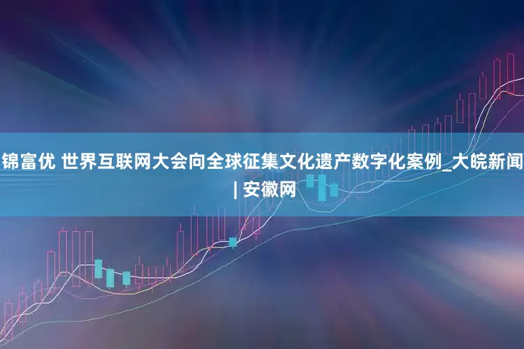 锦富优 世界互联网大会向全球征集文化遗产数字化案例_大皖新闻 | 安徽网