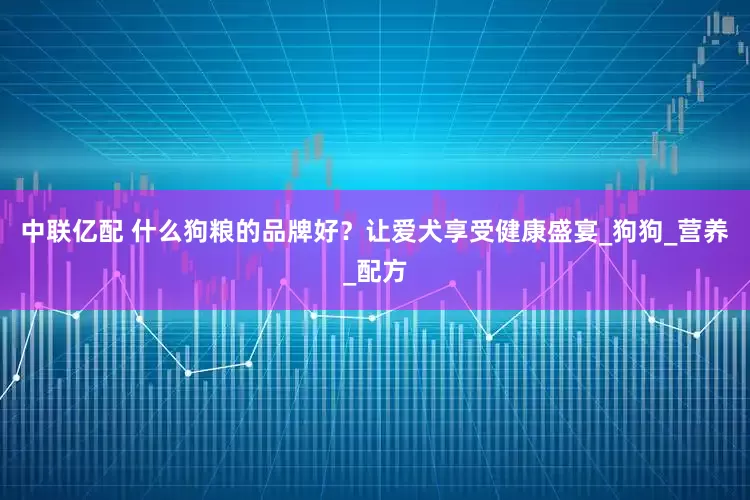 中联亿配 什么狗粮的品牌好？让爱犬享受健康盛宴_狗狗_营养_配方