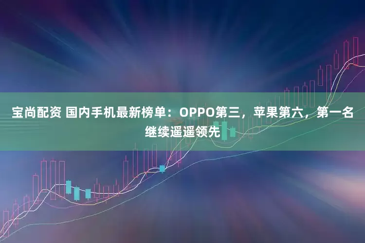 宝尚配资 国内手机最新榜单：OPPO第三，苹果第六，第一名继续遥遥领先
