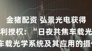 金猪配资 弘景光电获得实用新型专利授权：“日夜共焦车载光学系统及其应用的摄像模组”