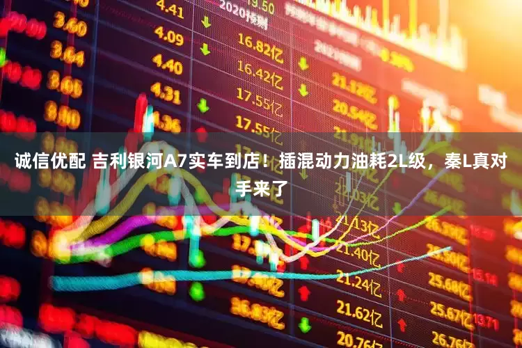 诚信优配 吉利银河A7实车到店！插混动力油耗2L级，秦L真对手来了