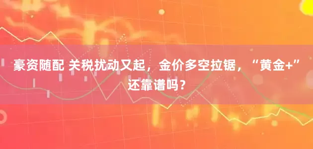 豪资随配 关税扰动又起，金价多空拉锯，“黄金+”还靠谱吗？