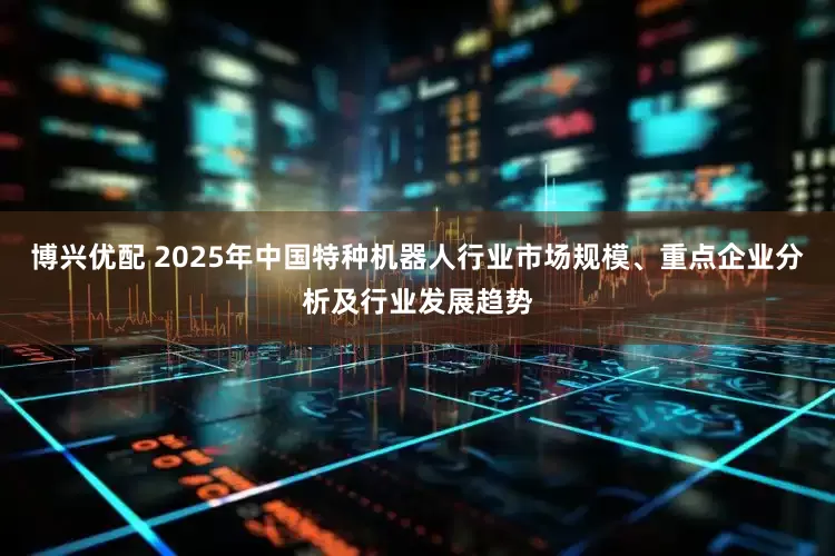 博兴优配 2025年中国特种机器人行业市场规模、重点企业分析及行业发展趋势