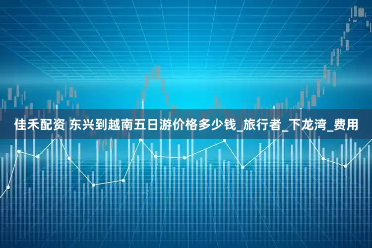 佳禾配资 东兴到越南五日游价格多少钱_旅行者_下龙湾_费用
