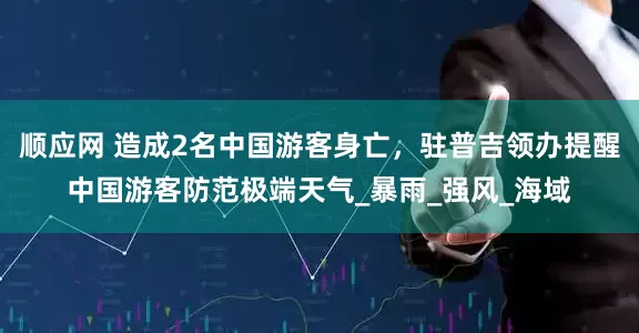 顺应网 造成2名中国游客身亡，驻普吉领办提醒中国游客防范极端天气_暴雨_强风_海域