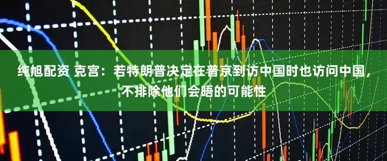 纯旭配资 克宫：若特朗普决定在普京到访中国时也访问中国，不排除他们会晤的可能性