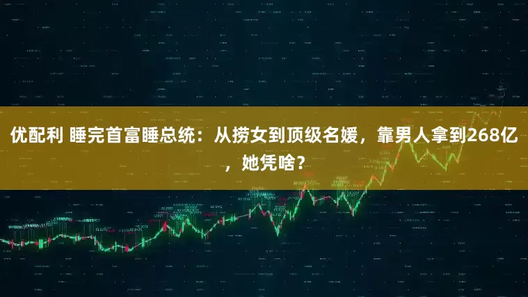 优配利 睡完首富睡总统：从捞女到顶级名媛，靠男人拿到268亿，她凭啥？