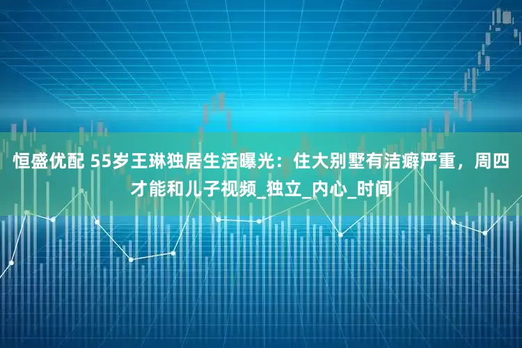 恒盛优配 55岁王琳独居生活曝光：住大别墅有洁癖严重，周四才能和儿子视频_独立_内心_时间