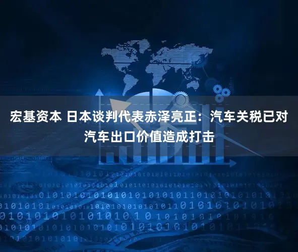 宏基资本 日本谈判代表赤泽亮正：汽车关税已对汽车出口价值造成打击