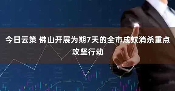 今日云策 佛山开展为期7天的全市成蚊消杀重点攻坚行动