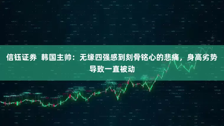 信钰证券  韩国主帅：无缘四强感到刻骨铭心的悲痛，身高劣势导致一直被动