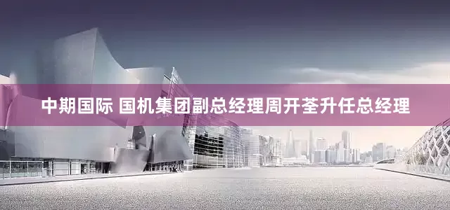 中期国际 国机集团副总经理周开荃升任总经理