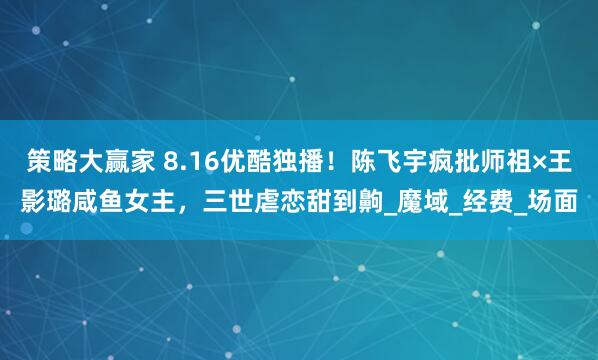策略大赢家 8.16优酷独播！陈飞宇疯批师祖×王影璐咸鱼女主，三世虐恋甜到齁_魔域_经费_场面