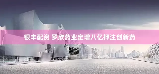 银丰配资 罗欣药业定增八亿押注创新药