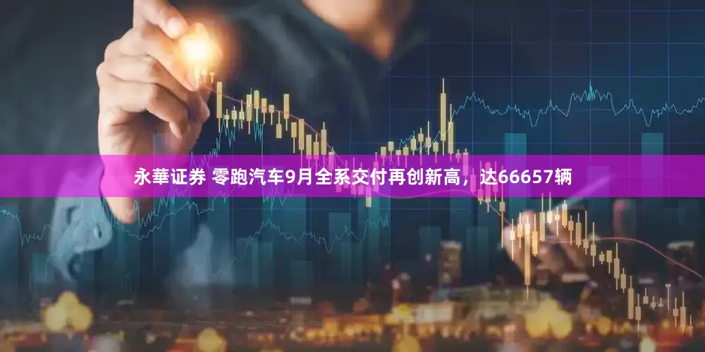 永華证券 零跑汽车9月全系交付再创新高，达66657辆