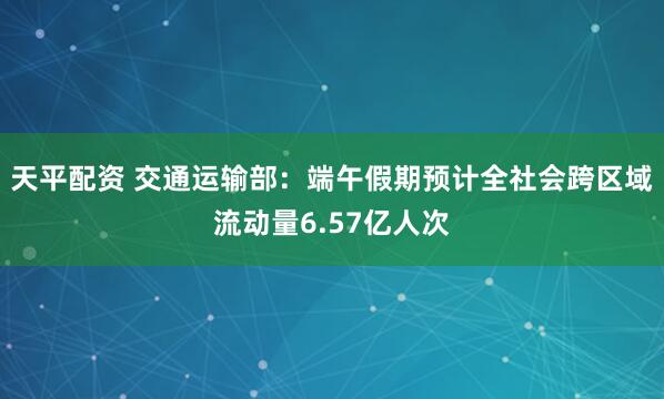 天平配资 交通运输部：端午假期预计全社会跨区域流动量6.57亿人次