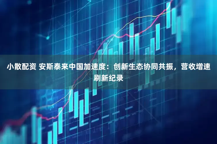 小散配资 安斯泰来中国加速度：创新生态协同共振，营收增速刷新纪录