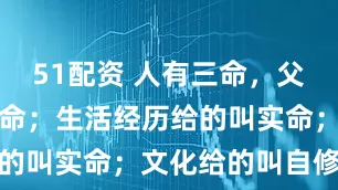 51配资 人有三命，父母给的叫天命；生活经历给的叫实命；文化给的叫自修命