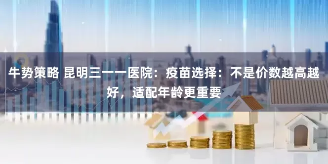 牛势策略 昆明三一一医院:疫苗选择:不是价数越高越好,适配年龄更重要