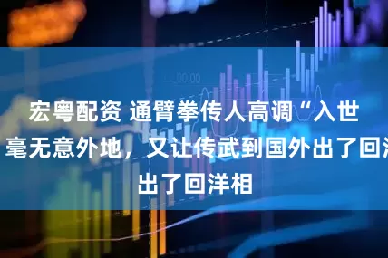 宏粤配资 通臂拳传人高调“入世”,毫无意外地,又让传武到国外出了回洋相