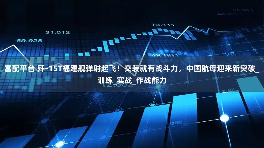 富配平台 歼-15T福建舰弹射起飞!交装就有战斗力,中国航母迎来新突破_训练_实战_作战能力